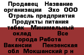 Продавец › Название организации ­ Эхо, ООО › Отрасль предприятия ­ Продукты питания, табак › Минимальный оклад ­ 27 000 - Все города Работа » Вакансии   . Пензенская обл.,Мокшанский р-н